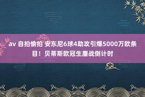 av 自拍偷拍 安东尼6球4助攻引爆5000万欧条目！贝蒂斯欧冠生鏖战倒计时