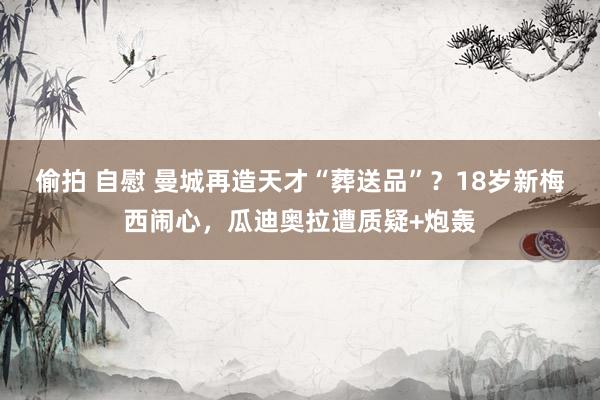 偷拍 自慰 曼城再造天才“葬送品”？18岁新梅西闹心，瓜迪奥拉遭质疑+炮轰