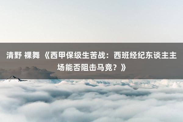 清野 裸舞 《西甲保级生苦战：西班经纪东谈主主场能否阻击马竞？》