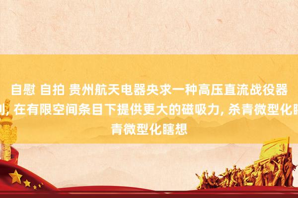 自慰 自拍 贵州航天电器央求一种高压直流战役器专利， 在有限空间条目下提供更大的磁吸力， 杀青微型化瞎想