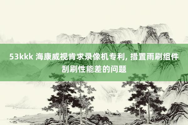 53kkk 海康威视肯求录像机专利， 措置雨刷组件刮刷性能差的问题