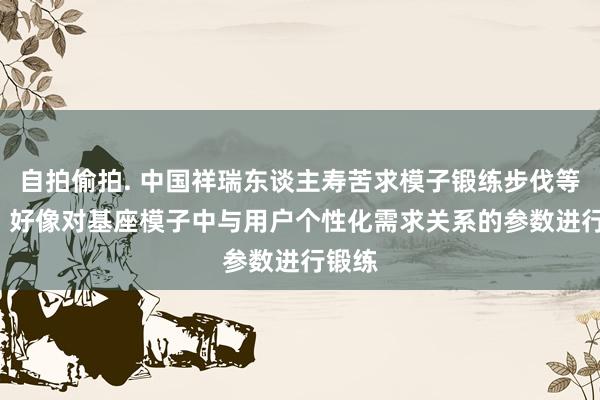 自拍偷拍. 中国祥瑞东谈主寿苦求模子锻练步伐等专利， 好像对基座模子中与用户个性化需求关系的参数进行锻练