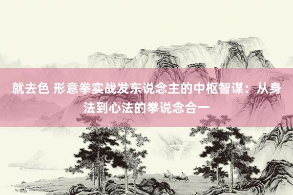 就去色 形意拳实战发东说念主的中枢智谋：从身法到心法的拳说念合一