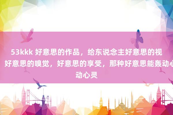 53kkk 好意思的作品，给东说念主好意思的视觉，好意思的嗅觉，好意思的享受，那种好意思能轰动心灵