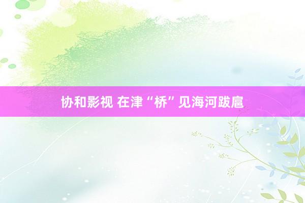 协和影视 在津“桥”见海河跋扈