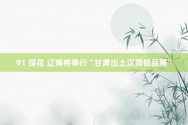 91 探花 辽博将举行“甘肃出土汉简极品展”