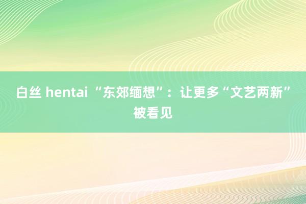 白丝 hentai “东郊缅想”：让更多“文艺两新”被看见