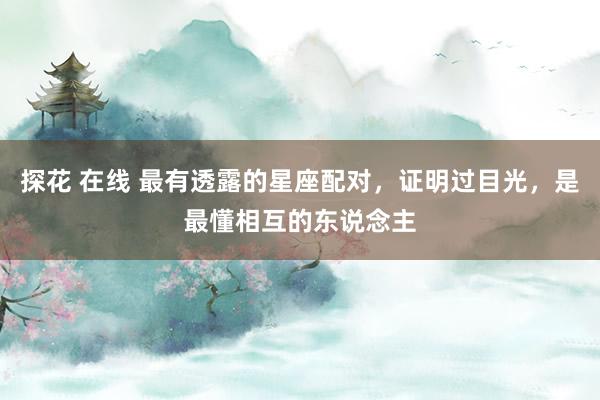 探花 在线 最有透露的星座配对，证明过目光，是最懂相互的东说念主