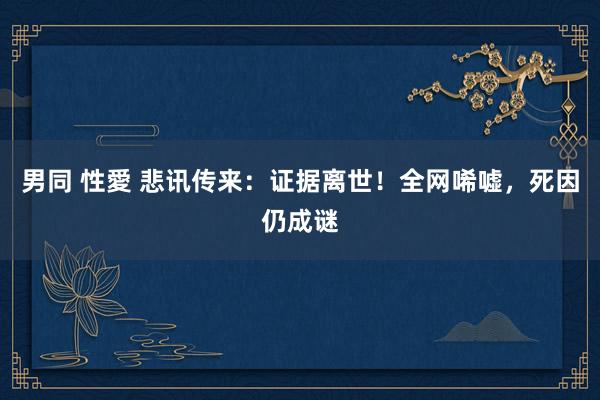 男同 性愛 悲讯传来：证据离世！全网唏嘘，死因仍成谜