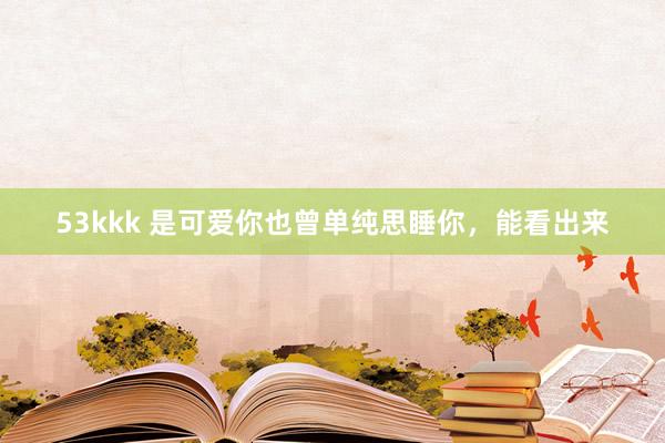 53kkk 是可爱你也曾单纯思睡你，能看出来
