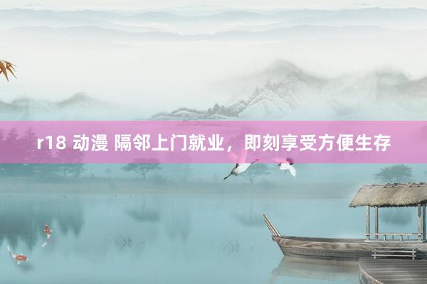 r18 动漫 隔邻上门就业，即刻享受方便生存