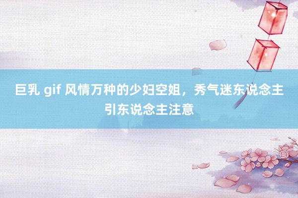 巨乳 gif 风情万种的少妇空姐，秀气迷东说念主引东说念主注意