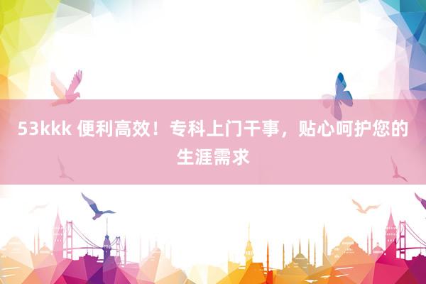 53kkk 便利高效！专科上门干事，贴心呵护您的生涯需求