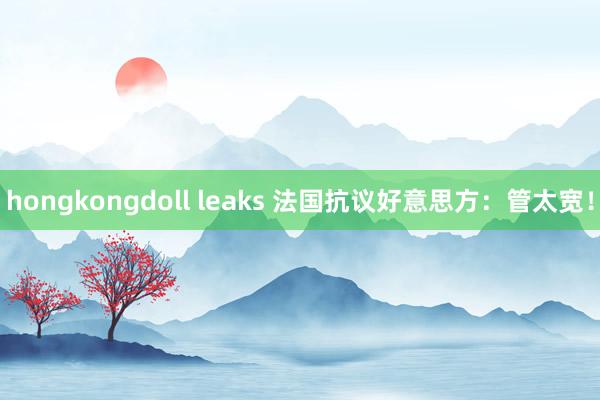 hongkongdoll leaks 法国抗议好意思方：管太宽！