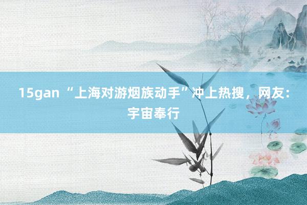 15gan “上海对游烟族动手”冲上热搜，网友：宇宙奉行