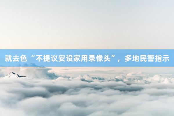 就去色 “不提议安设家用录像头”，多地民警指示