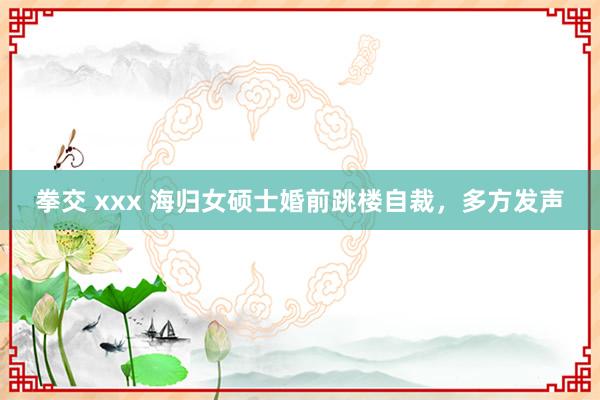 拳交 xxx 海归女硕士婚前跳楼自裁，多方发声