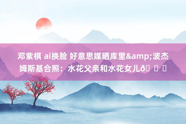 邓紫棋 ai换脸 好意思媒晒库里&波杰姆斯基合照：水花父亲和水花女儿😅