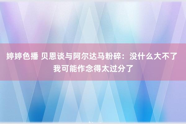 婷婷色播 贝恩谈与阿尔达马粉碎：没什么大不了 我可能作念得太过分了