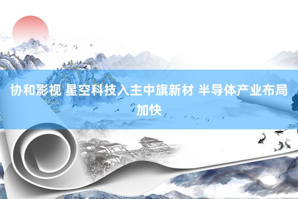 协和影视 星空科技入主中旗新材 半导体产业布局加快