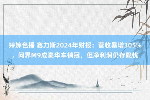 婷婷色播 赛力斯2024年财报：营收暴增305%，问界M9成豪华车销冠，但净利润仍存隐忧