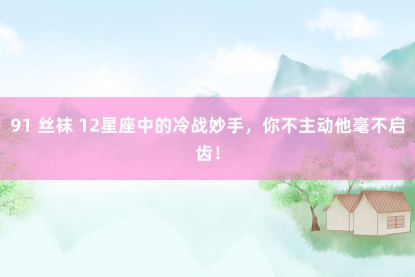 91 丝袜 12星座中的冷战妙手，你不主动他毫不启齿！
