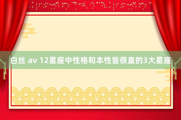 白丝 av 12星座中性格和本性皆很直的3大星座