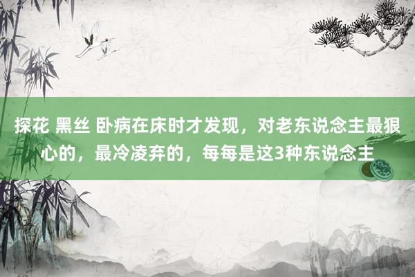 探花 黑丝 卧病在床时才发现，对老东说念主最狠心的，最冷凌弃的，每每是这3种东说念主