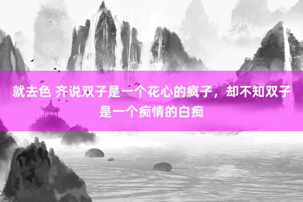 就去色 齐说双子是一个花心的疯子，却不知双子是一个痴情的白痴