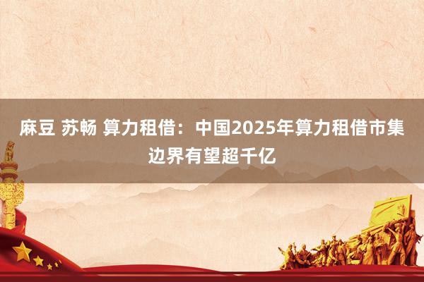 麻豆 苏畅 算力租借：中国2025年算力租借市集边界有望超千亿