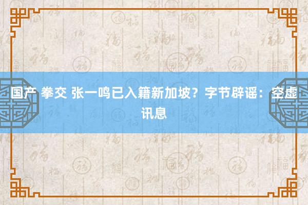 国产 拳交 张一鸣已入籍新加坡？字节辟谣：空虚讯息