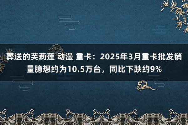 葬送的芙莉莲 动漫 重卡：2025年3月重卡批发销量臆想约为10.5万台，同比下跌约9%