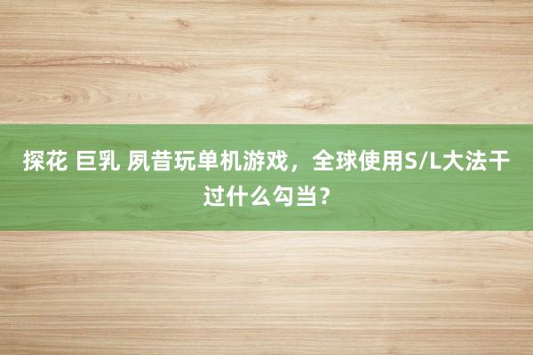 探花 巨乳 夙昔玩单机游戏，全球使用S/L大法干过什么勾当？
