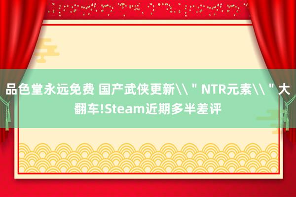 品色堂永远免费 国产武侠更新\＂NTR元素\＂大翻车!Steam近期多半差评