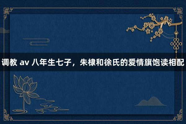 调教 av 八年生七子，朱棣和徐氏的爱情旗饱读相配