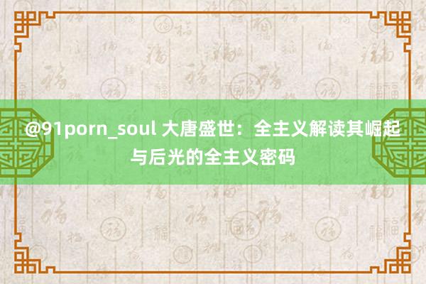 @91porn_soul 大唐盛世：全主义解读其崛起与后光的全主义密码