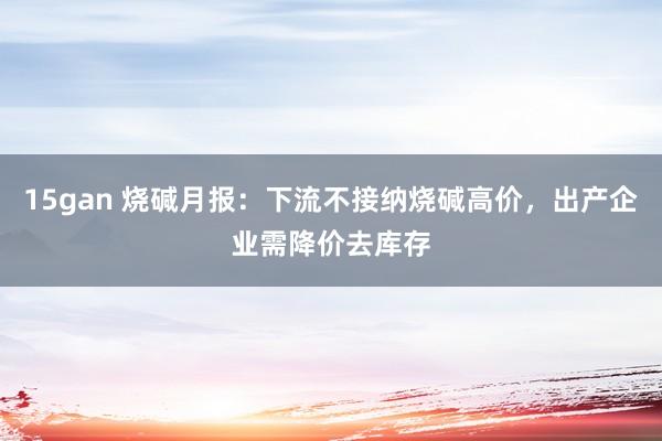 15gan 烧碱月报：下流不接纳烧碱高价，出产企业需降价去库存