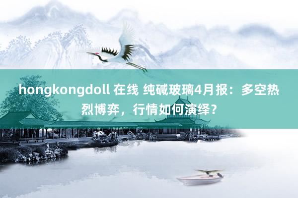 hongkongdoll 在线 纯碱玻璃4月报：多空热烈博弈，行情如何演绎？