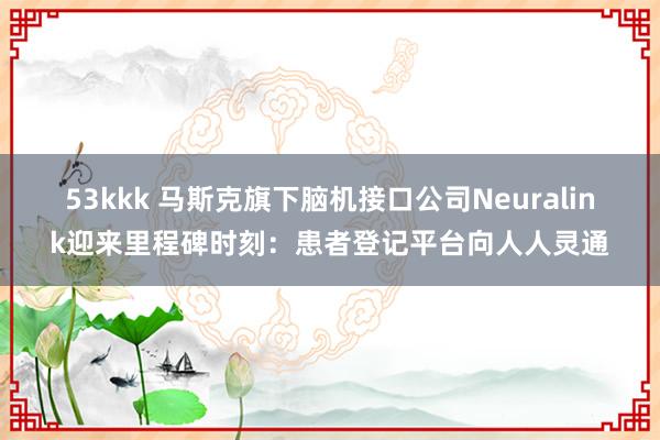 53kkk 马斯克旗下脑机接口公司Neuralink迎来里程碑时刻：患者登记平台向人人灵通