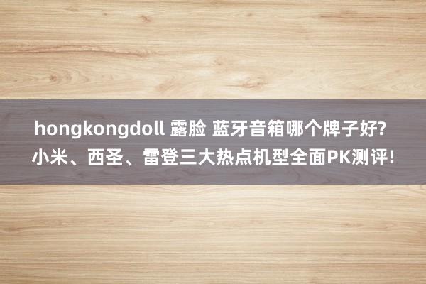 hongkongdoll 露脸 蓝牙音箱哪个牌子好? 小米、西圣、雷登三大热点机型全面PK测评!