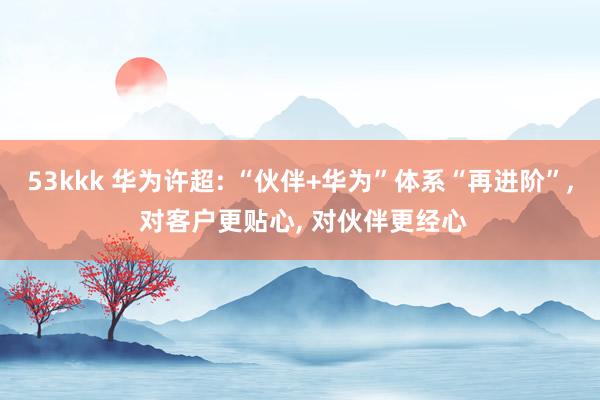 53kkk 华为许超: “伙伴+华为”体系“再进阶”， 对客户更贴心， 对伙伴更经心