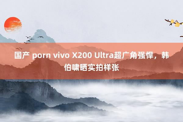 国产 porn vivo X200 Ultra超广角强悍，韩伯啸晒实拍样张