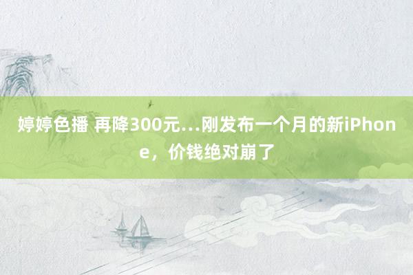 婷婷色播 再降300元…刚发布一个月的新iPhone，价钱绝对崩了