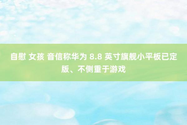 自慰 女孩 音信称华为 8.8 英寸旗舰小平板已定版、不侧重于游戏