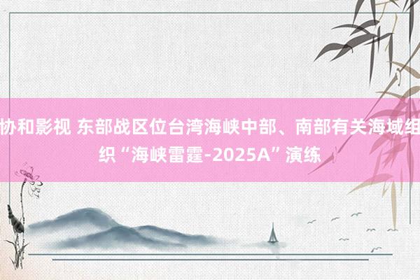 协和影视 东部战区位台湾海峡中部、南部有关海域组织“海峡雷霆-2025A”演练
