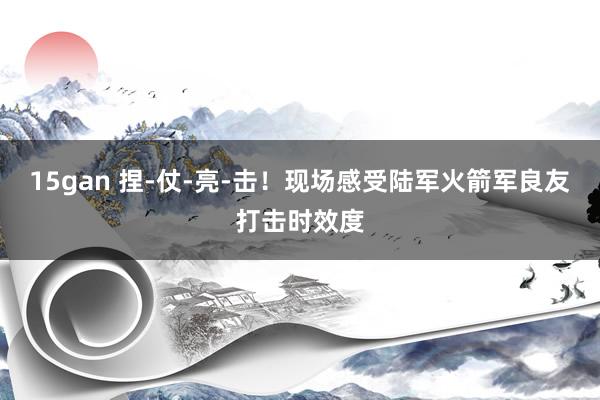 15gan 捏-仗-亮-击！现场感受陆军火箭军良友打击时效度