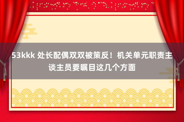 53kkk 处长配偶双双被策反！机关单元职责主谈主员要瞩目这几个方面