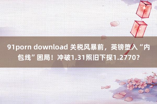 91porn download 关税风暴前，英镑堕入“内包线”困局！冲破1.31照旧下探1.2770？