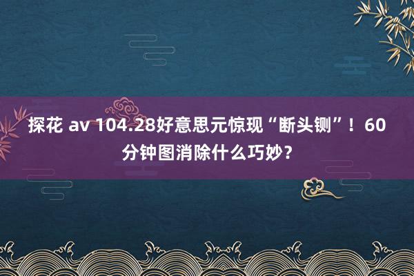 探花 av 104.28好意思元惊现“断头铡”！60分钟图消除什么巧妙？