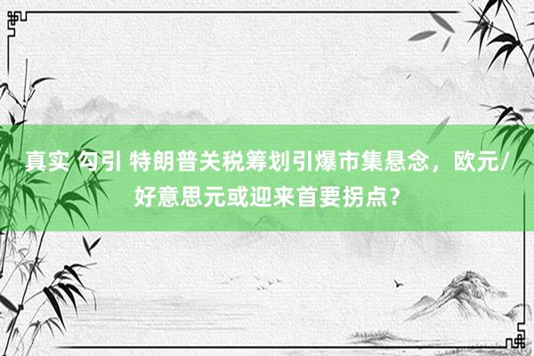 真实 勾引 特朗普关税筹划引爆市集悬念，欧元/好意思元或迎来首要拐点？